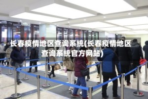 长春疫情地区查询系统(长春疫情地区查询系统官方网站)