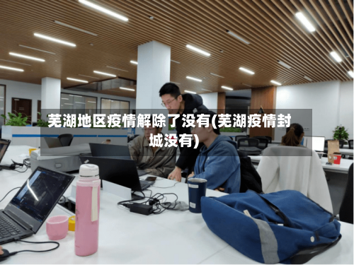 芜湖地区疫情解除了没有(芜湖疫情封城没有)-第3张图片